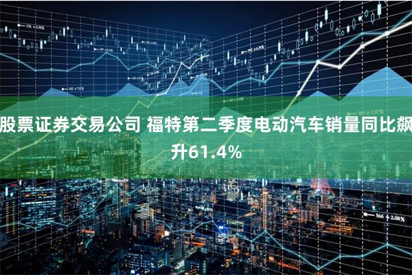 股票证券交易公司 福特第二季度电动汽车销量同比飙升61.4%